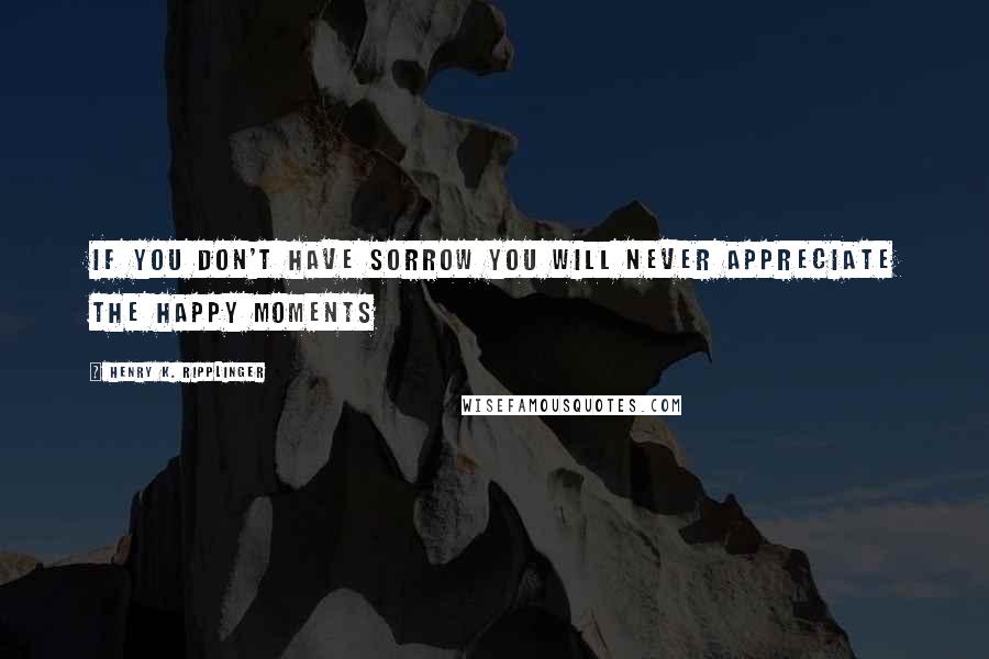 Henry K. Ripplinger Quotes: If you don't have sorrow you will never appreciate the happy moments