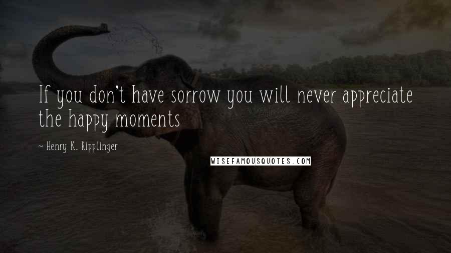 Henry K. Ripplinger Quotes: If you don't have sorrow you will never appreciate the happy moments