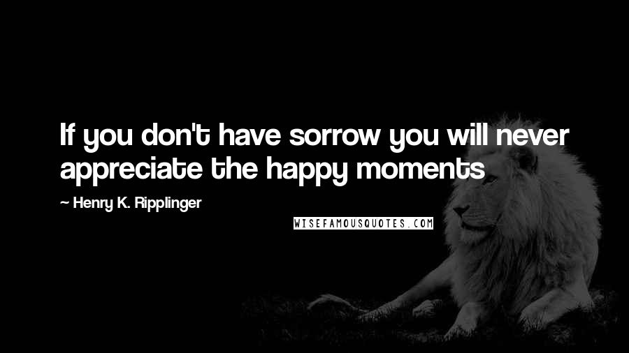 Henry K. Ripplinger Quotes: If you don't have sorrow you will never appreciate the happy moments