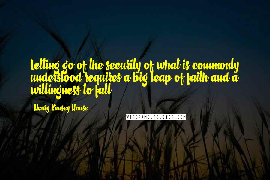 Henry Kimsey-House Quotes: Letting go of the security of what is commonly understood requires a big leap of faith and a willingness to fall.