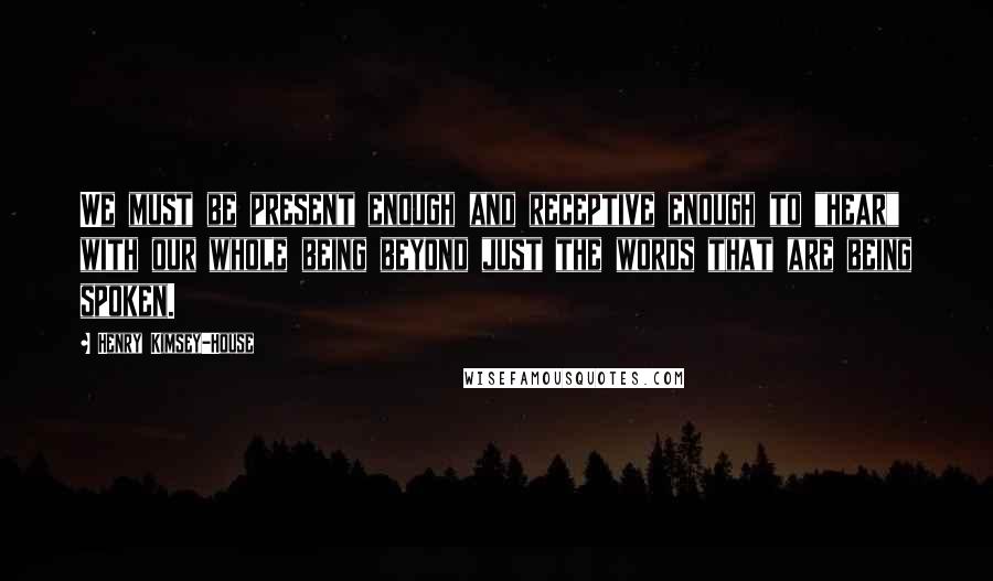 Henry Kimsey-House Quotes: We must be present enough and receptive enough to "hear" with our whole being beyond just the words that are being spoken.