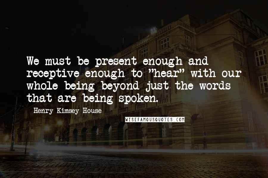 Henry Kimsey-House Quotes: We must be present enough and receptive enough to "hear" with our whole being beyond just the words that are being spoken.