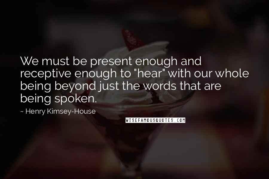 Henry Kimsey-House Quotes: We must be present enough and receptive enough to "hear" with our whole being beyond just the words that are being spoken.