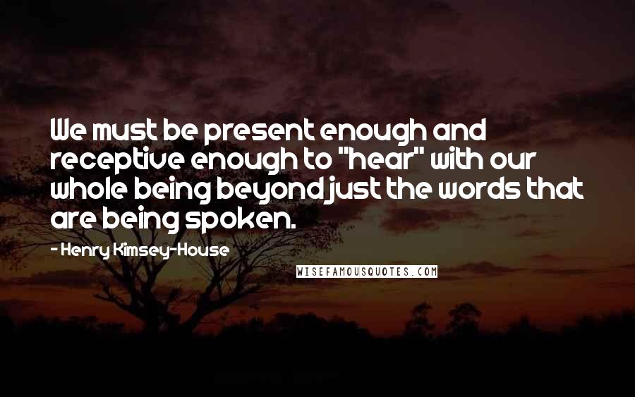 Henry Kimsey-House Quotes: We must be present enough and receptive enough to "hear" with our whole being beyond just the words that are being spoken.