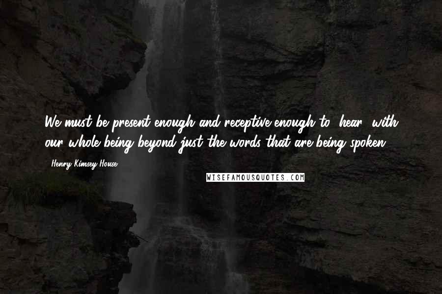 Henry Kimsey-House Quotes: We must be present enough and receptive enough to "hear" with our whole being beyond just the words that are being spoken.