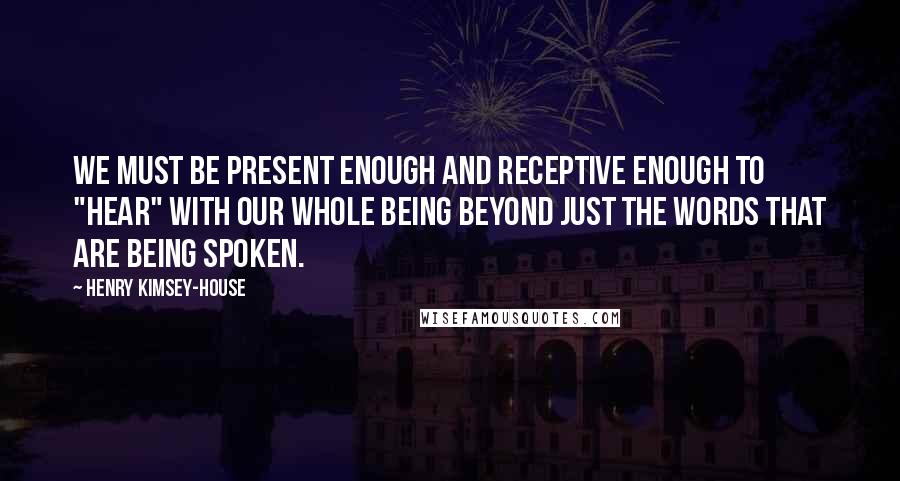 Henry Kimsey-House Quotes: We must be present enough and receptive enough to "hear" with our whole being beyond just the words that are being spoken.