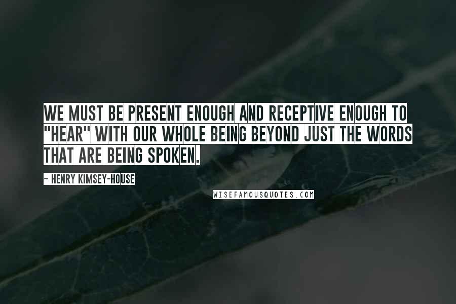 Henry Kimsey-House Quotes: We must be present enough and receptive enough to "hear" with our whole being beyond just the words that are being spoken.