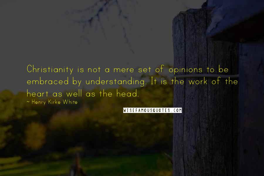 Henry Kirke White Quotes: Christianity is not a mere set of opinions to be embraced by understanding. It is the work of the heart as well as the head.