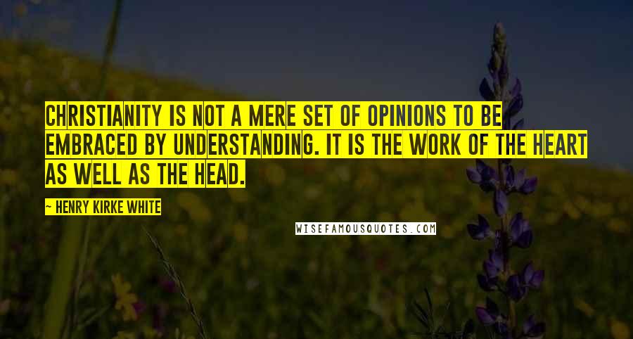 Henry Kirke White Quotes: Christianity is not a mere set of opinions to be embraced by understanding. It is the work of the heart as well as the head.