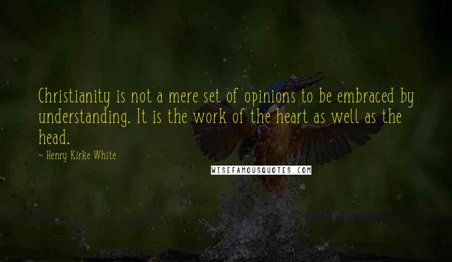 Henry Kirke White Quotes: Christianity is not a mere set of opinions to be embraced by understanding. It is the work of the heart as well as the head.