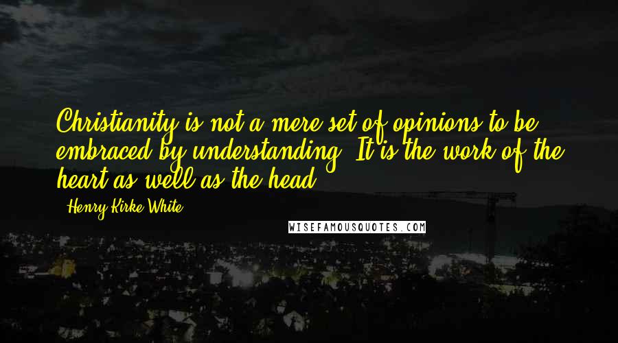 Henry Kirke White Quotes: Christianity is not a mere set of opinions to be embraced by understanding. It is the work of the heart as well as the head.