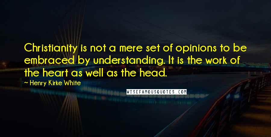 Henry Kirke White Quotes: Christianity is not a mere set of opinions to be embraced by understanding. It is the work of the heart as well as the head.