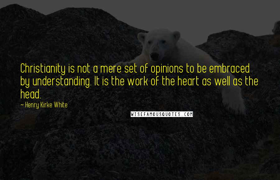 Henry Kirke White Quotes: Christianity is not a mere set of opinions to be embraced by understanding. It is the work of the heart as well as the head.