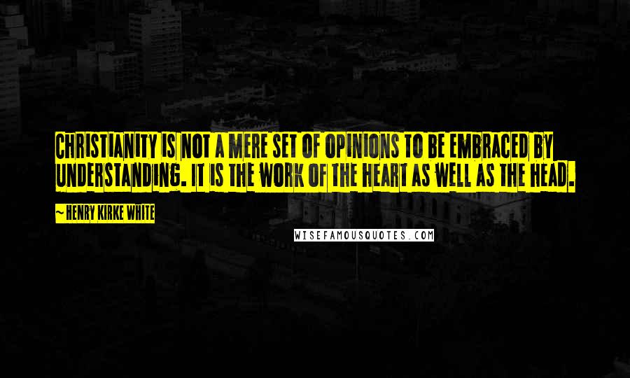 Henry Kirke White Quotes: Christianity is not a mere set of opinions to be embraced by understanding. It is the work of the heart as well as the head.