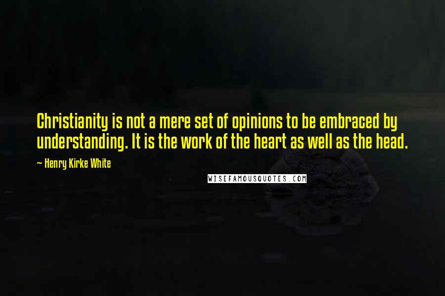 Henry Kirke White Quotes: Christianity is not a mere set of opinions to be embraced by understanding. It is the work of the heart as well as the head.