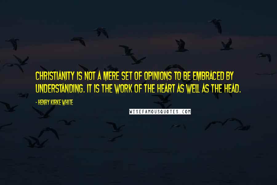 Henry Kirke White Quotes: Christianity is not a mere set of opinions to be embraced by understanding. It is the work of the heart as well as the head.