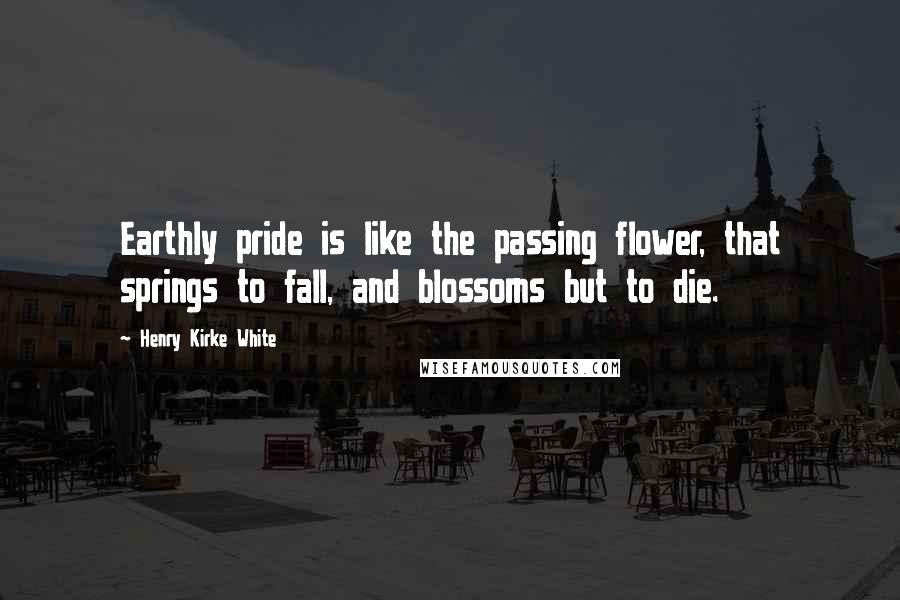 Henry Kirke White Quotes: Earthly pride is like the passing flower, that springs to fall, and blossoms but to die.