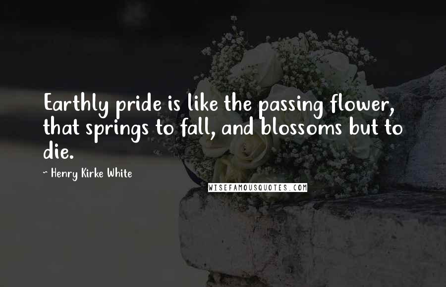 Henry Kirke White Quotes: Earthly pride is like the passing flower, that springs to fall, and blossoms but to die.