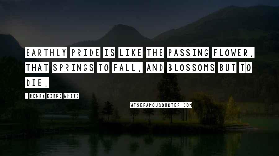 Henry Kirke White Quotes: Earthly pride is like the passing flower, that springs to fall, and blossoms but to die.