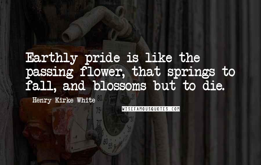 Henry Kirke White Quotes: Earthly pride is like the passing flower, that springs to fall, and blossoms but to die.