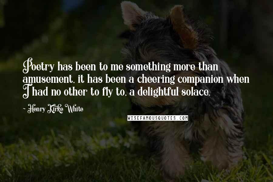 Henry Kirke White Quotes: Poetry has been to me something more than amusement, it has been a cheering companion when I had no other to fly to, a delightful solace.