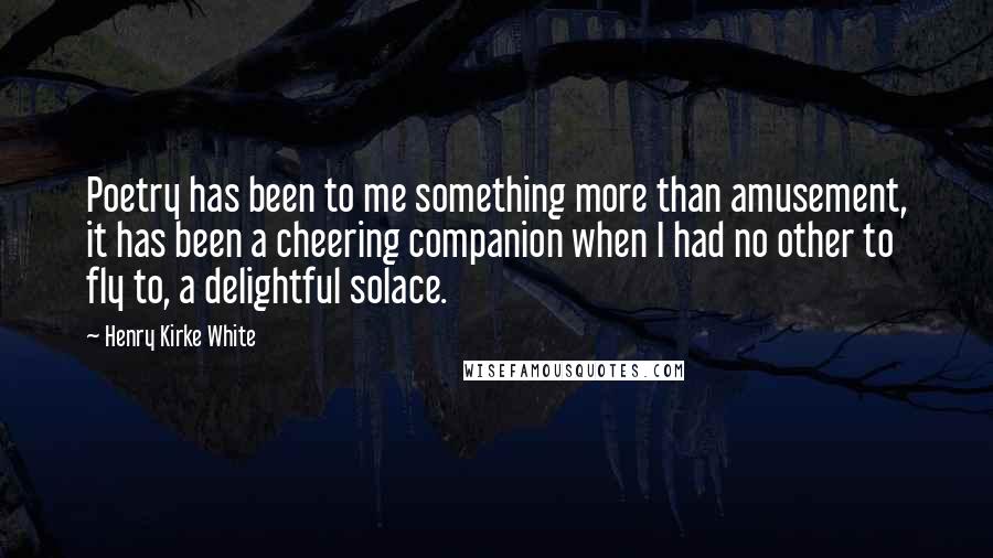Henry Kirke White Quotes: Poetry has been to me something more than amusement, it has been a cheering companion when I had no other to fly to, a delightful solace.