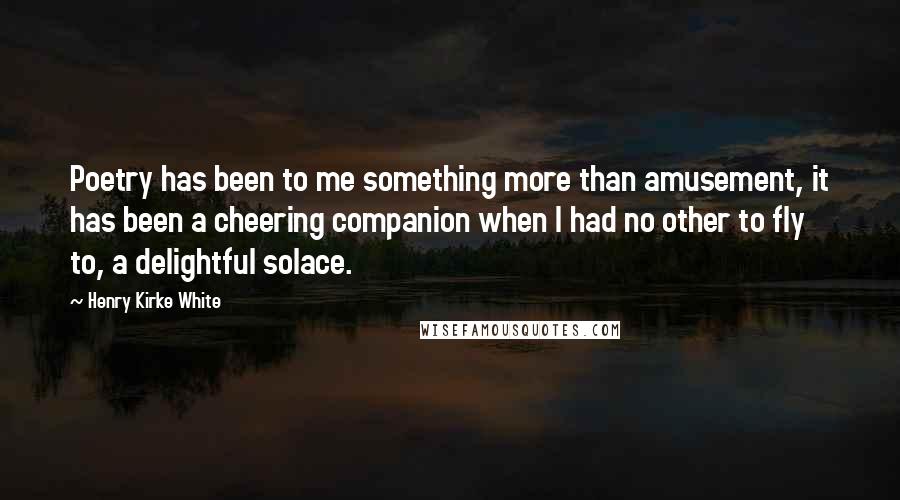 Henry Kirke White Quotes: Poetry has been to me something more than amusement, it has been a cheering companion when I had no other to fly to, a delightful solace.