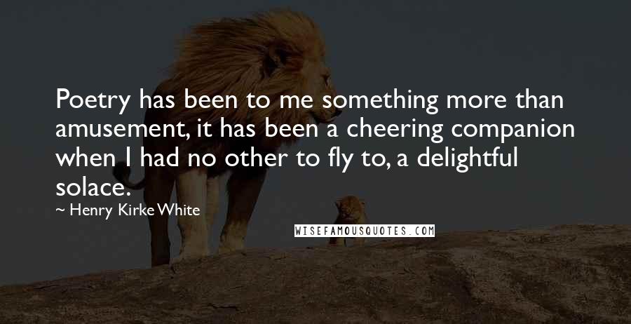 Henry Kirke White Quotes: Poetry has been to me something more than amusement, it has been a cheering companion when I had no other to fly to, a delightful solace.