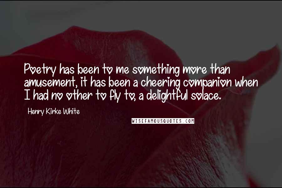 Henry Kirke White Quotes: Poetry has been to me something more than amusement, it has been a cheering companion when I had no other to fly to, a delightful solace.