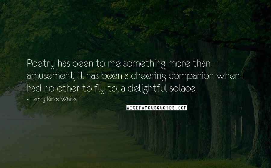 Henry Kirke White Quotes: Poetry has been to me something more than amusement, it has been a cheering companion when I had no other to fly to, a delightful solace.
