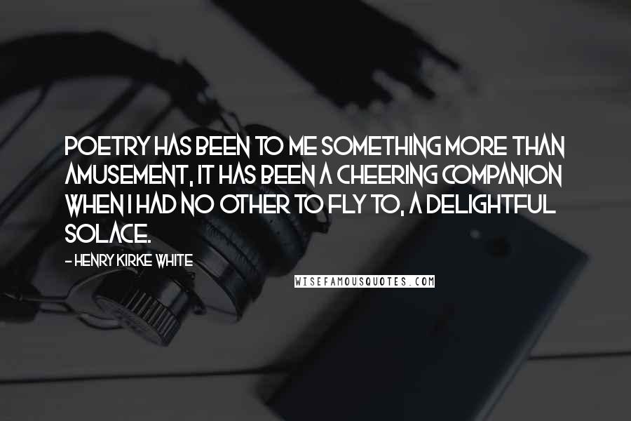 Henry Kirke White Quotes: Poetry has been to me something more than amusement, it has been a cheering companion when I had no other to fly to, a delightful solace.