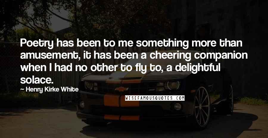 Henry Kirke White Quotes: Poetry has been to me something more than amusement, it has been a cheering companion when I had no other to fly to, a delightful solace.