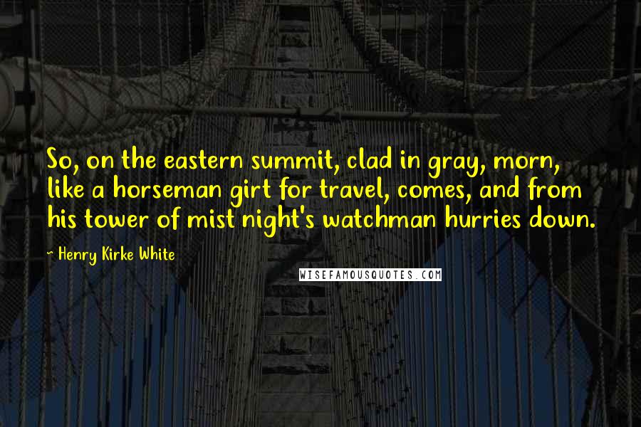 Henry Kirke White Quotes: So, on the eastern summit, clad in gray, morn, like a horseman girt for travel, comes, and from his tower of mist night's watchman hurries down.