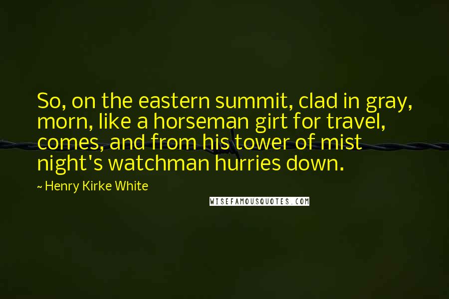 Henry Kirke White Quotes: So, on the eastern summit, clad in gray, morn, like a horseman girt for travel, comes, and from his tower of mist night's watchman hurries down.