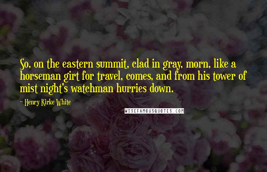 Henry Kirke White Quotes: So, on the eastern summit, clad in gray, morn, like a horseman girt for travel, comes, and from his tower of mist night's watchman hurries down.