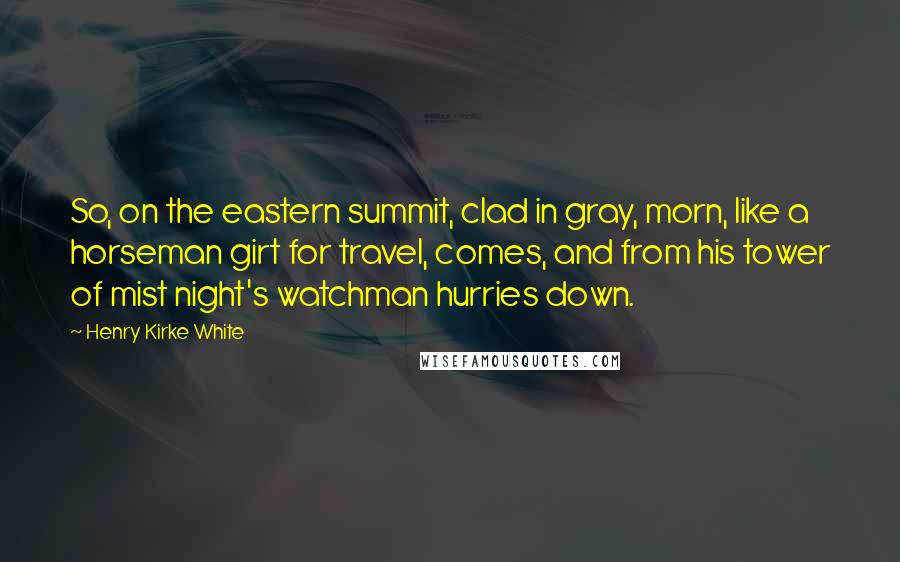 Henry Kirke White Quotes: So, on the eastern summit, clad in gray, morn, like a horseman girt for travel, comes, and from his tower of mist night's watchman hurries down.