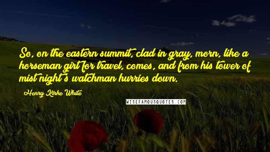 Henry Kirke White Quotes: So, on the eastern summit, clad in gray, morn, like a horseman girt for travel, comes, and from his tower of mist night's watchman hurries down.