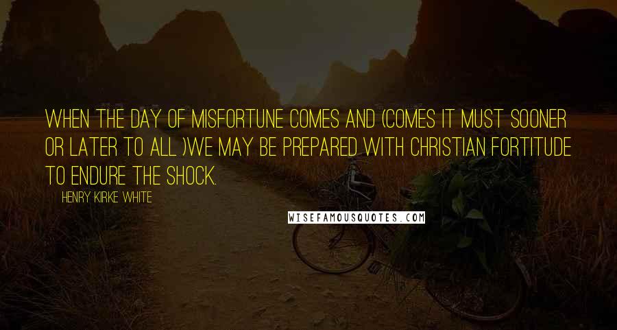 Henry Kirke White Quotes: When the day of misfortune comes and (comes it must sooner or later to all )we may be prepared with Christian fortitude to endure the shock.
