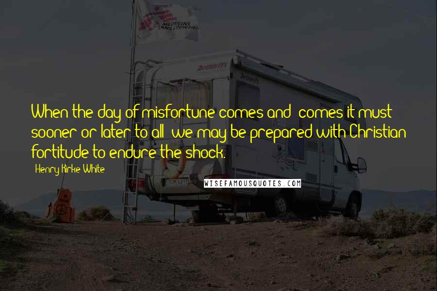 Henry Kirke White Quotes: When the day of misfortune comes and (comes it must sooner or later to all )we may be prepared with Christian fortitude to endure the shock.