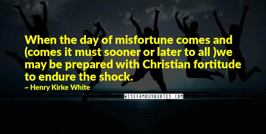 Henry Kirke White Quotes: When the day of misfortune comes and (comes it must sooner or later to all )we may be prepared with Christian fortitude to endure the shock.