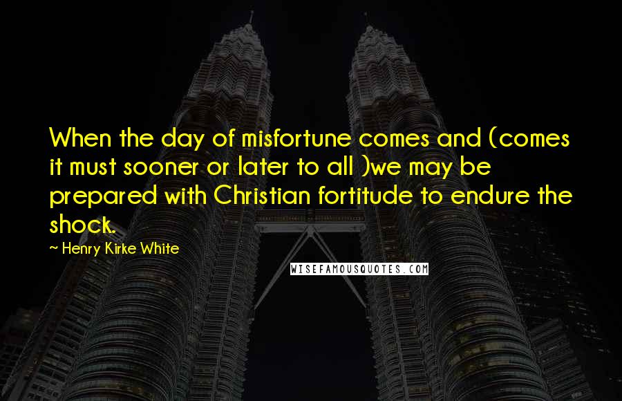 Henry Kirke White Quotes: When the day of misfortune comes and (comes it must sooner or later to all )we may be prepared with Christian fortitude to endure the shock.