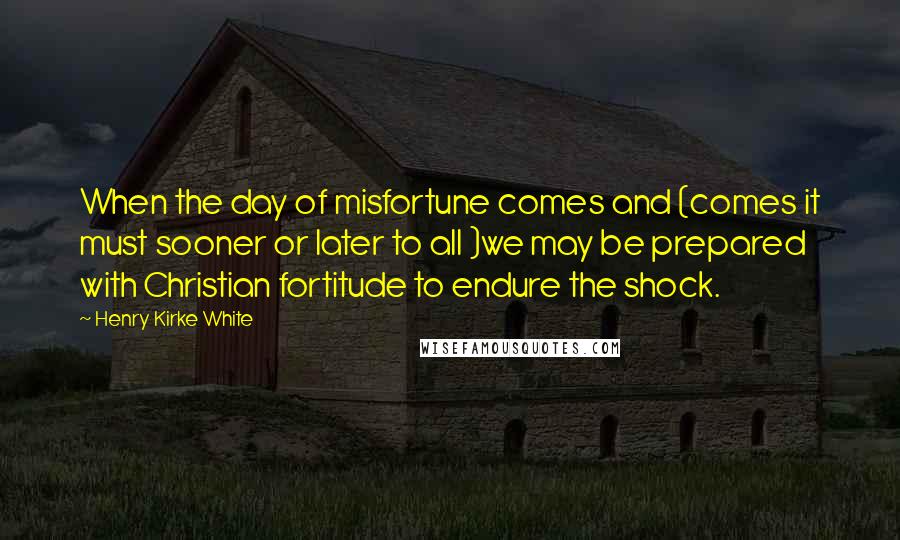 Henry Kirke White Quotes: When the day of misfortune comes and (comes it must sooner or later to all )we may be prepared with Christian fortitude to endure the shock.