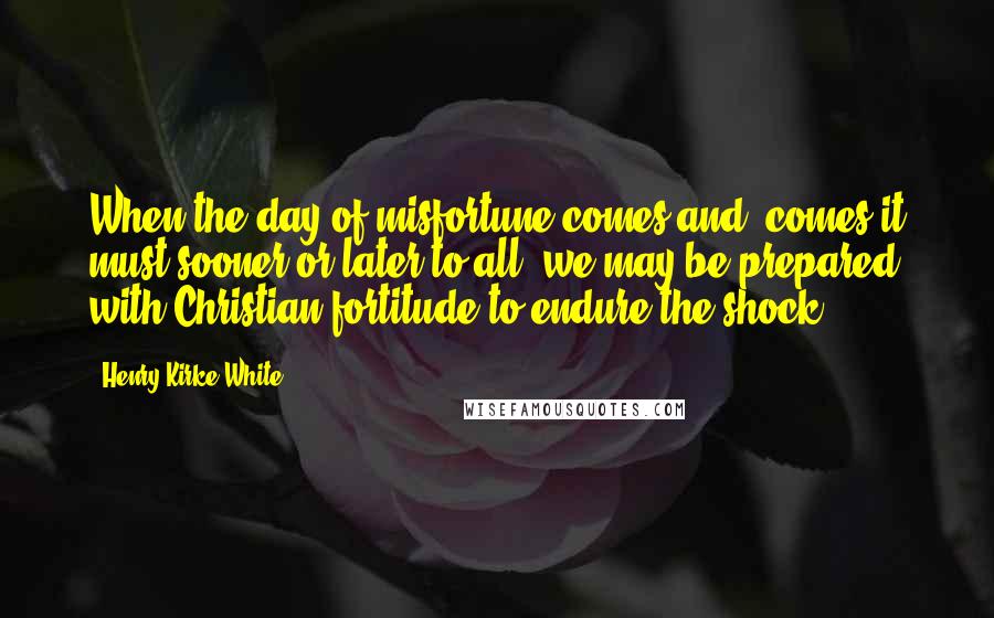 Henry Kirke White Quotes: When the day of misfortune comes and (comes it must sooner or later to all )we may be prepared with Christian fortitude to endure the shock.