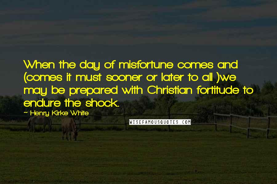 Henry Kirke White Quotes: When the day of misfortune comes and (comes it must sooner or later to all )we may be prepared with Christian fortitude to endure the shock.