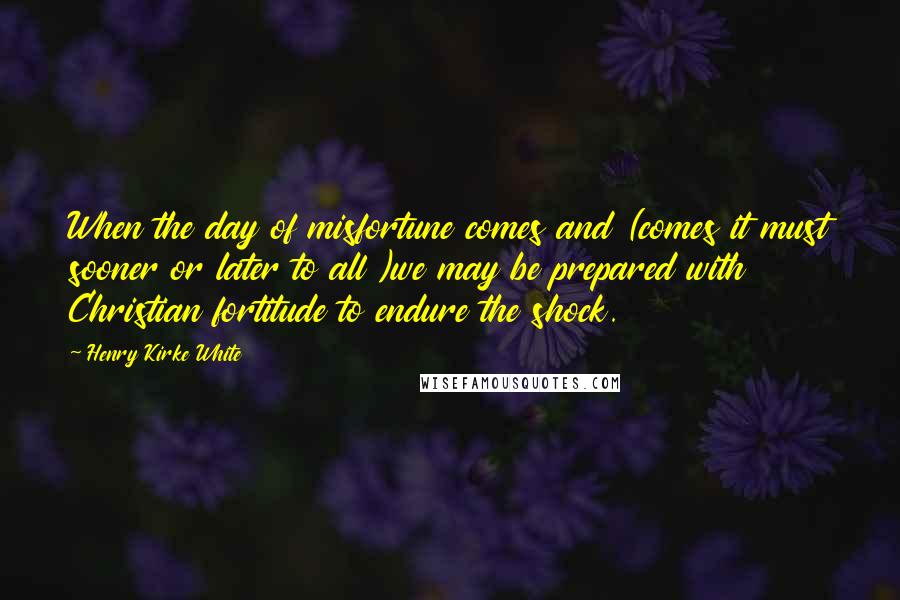Henry Kirke White Quotes: When the day of misfortune comes and (comes it must sooner or later to all )we may be prepared with Christian fortitude to endure the shock.