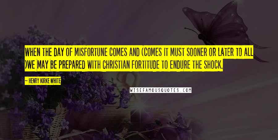 Henry Kirke White Quotes: When the day of misfortune comes and (comes it must sooner or later to all )we may be prepared with Christian fortitude to endure the shock.