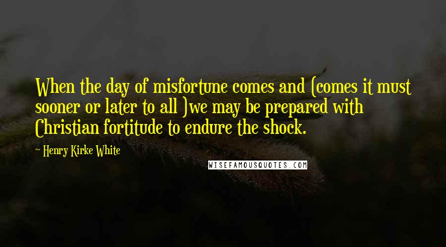 Henry Kirke White Quotes: When the day of misfortune comes and (comes it must sooner or later to all )we may be prepared with Christian fortitude to endure the shock.