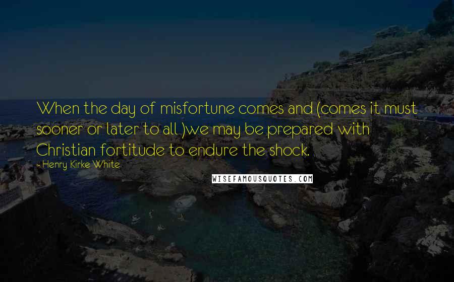 Henry Kirke White Quotes: When the day of misfortune comes and (comes it must sooner or later to all )we may be prepared with Christian fortitude to endure the shock.