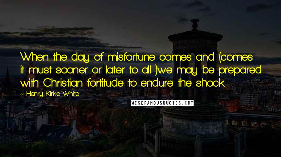 Henry Kirke White Quotes: When the day of misfortune comes and (comes it must sooner or later to all )we may be prepared with Christian fortitude to endure the shock.