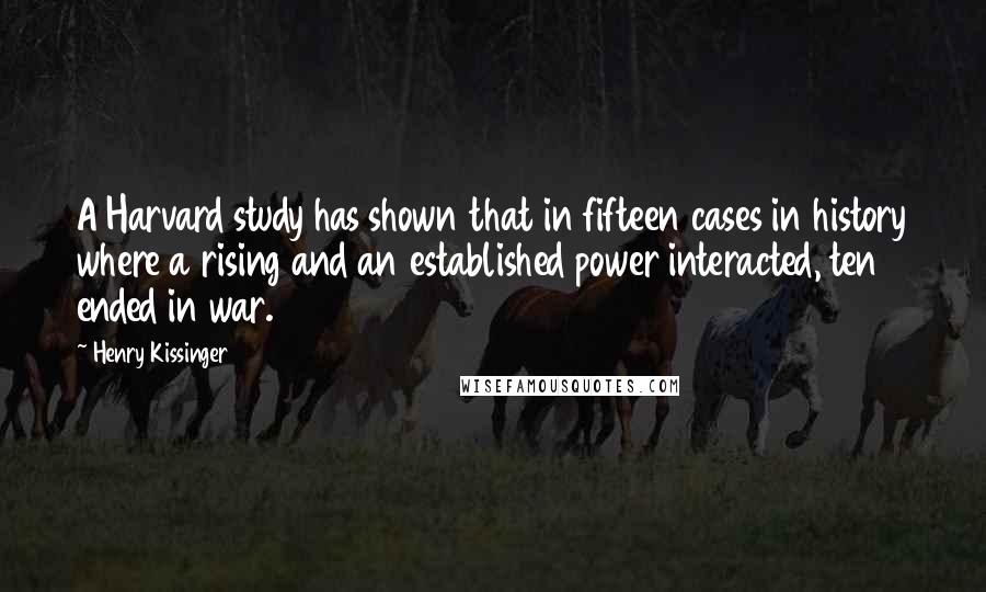 Henry Kissinger Quotes: A Harvard study has shown that in fifteen cases in history where a rising and an established power interacted, ten ended in war.